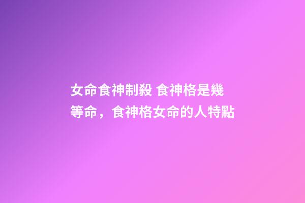 女命食神制殺 食神格是幾等命，食神格女命的人特點-第1張-觀點-玄機派